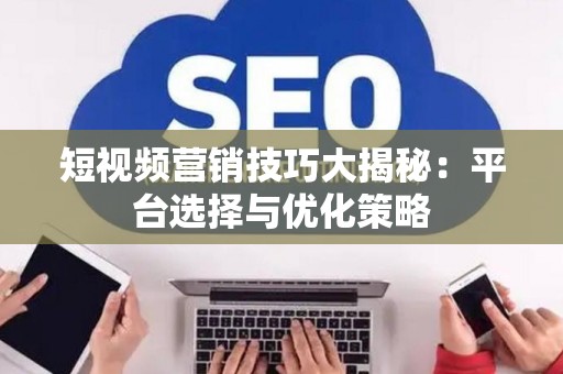 短视频营销技巧大揭秘：平台选择与优化策略